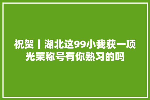 祝贺丨湖北这99小我获一项光荣称号有你熟习的吗