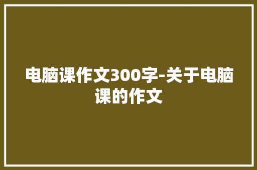 电脑课作文300字-关于电脑课的作文
