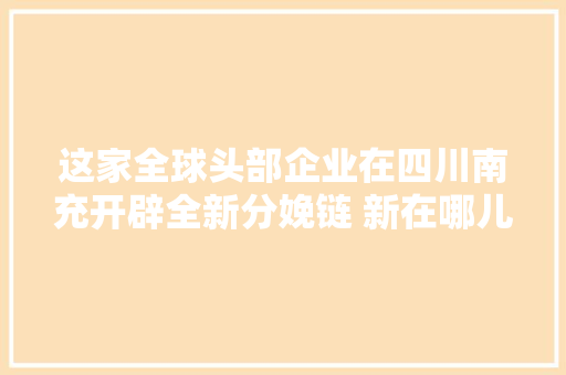 这家全球头部企业在四川南充开辟全新分娩链 新在哪儿若何链丨万千气象看四川