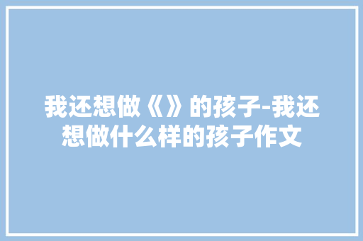 我还想做《》的孩子-我还想做什么样的孩子作文