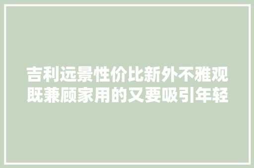 吉利远景性价比新外不雅观既兼顾家用的又要吸引年轻人
