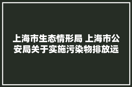 上海市生态情形局 上海市公安局关于实施污染物排放远程在线监控重型柴油车免于排放考验的通知布告