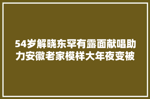 54岁解晓东罕有露面献唱助力安徽老家模样大年夜变被质疑整容