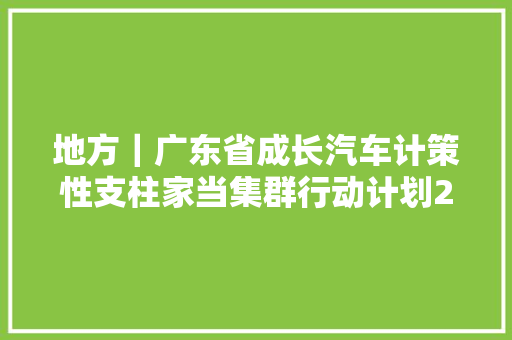 地方｜广东省成长汽车计策性支柱家当集群行动计划2021－2025年正式宣告含解读