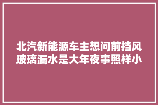 北汽新能源车主想问前挡风玻璃漏水是大年夜事照样小事