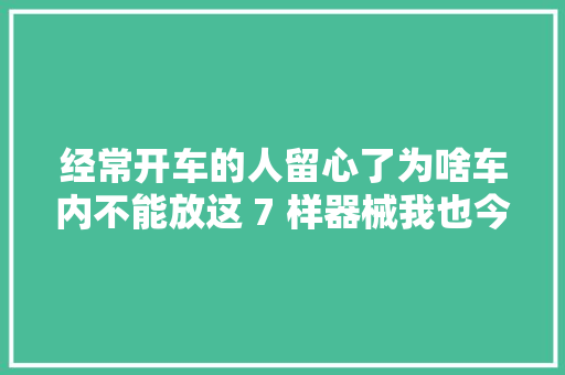 经常开车的人留心了为啥车内不能放这 7 样器械我也今天才知道