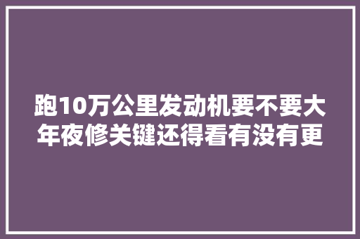 跑10万公里发动机要不要大年夜修关键还得看有没有更换三滤