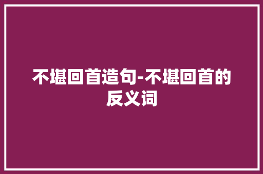 不堪回首造句-不堪回首的反义词