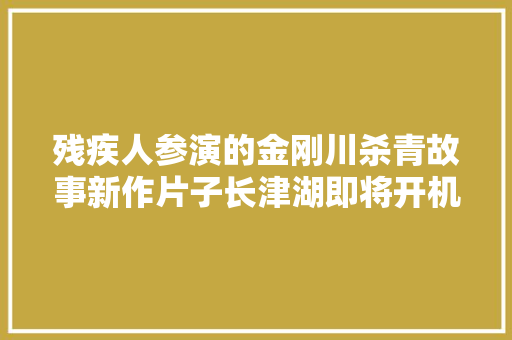 残疾人参演的金刚川杀青故事新作片子长津湖即将开机了