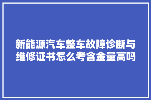 新能源汽车整车故障诊断与维修证书怎么考含金量高吗好不好考