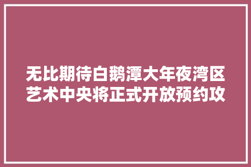 无比期待白鹅潭大年夜湾区艺术中央将正式开放预约攻略来了