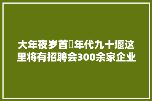 大年夜岁首年代九十堰这里将有招聘会300余家企业参加职等你来