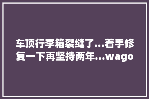 车顶行李箱裂缝了…着手修复一下再坚持两年…wagon车旅会