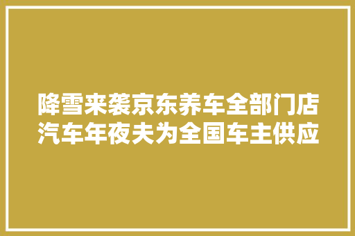 降雪来袭京东养车全部门店汽车年夜夫为全国车主供应免费检测及咨询做事