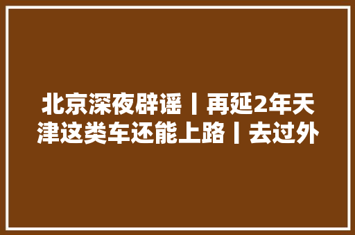 北京深夜辟谣丨再延2年天津这类车还能上路丨去过外埠这些地方要留心