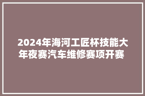 2024年海河工匠杯技能大年夜赛汽车维修赛项开赛 天津13个区25名选手参赛