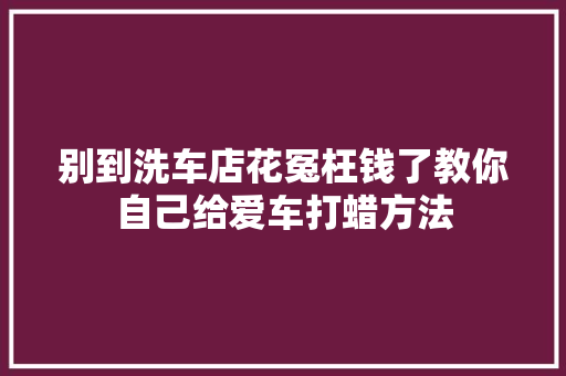 别到洗车店花冤枉钱了教你自己给爱车打蜡方法