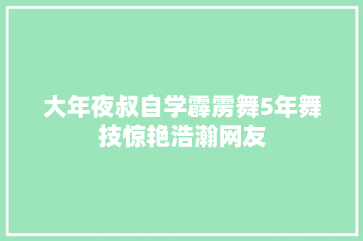 大年夜叔自学霹雳舞5年舞技惊艳浩瀚网友