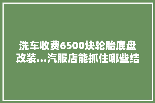 洗车收费6500块轮胎底盘改装…汽服店能抓住哪些结构性机会