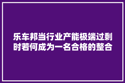 乐车邦当行业产能极端过剩时若何成为一名合格的整合者