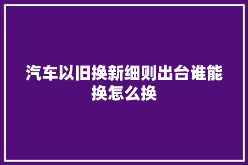 汽车以旧换新细则出台谁能换怎么换