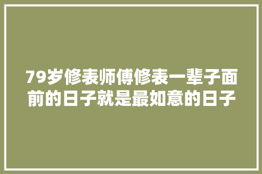 79岁修表师傅修表一辈子面前的日子就是最如意的日子