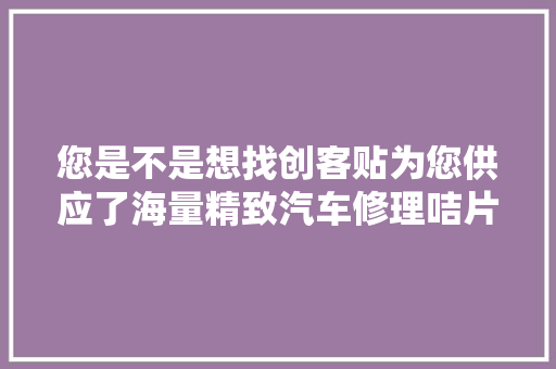 您是不是想找创客贴为您供应了海量精致汽车修理咭片模板 汽车知识