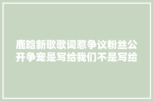 鹿晗新歌歌词惹争议粉丝公开争宠是写给我们不是写给关晓彤 休闲娱乐