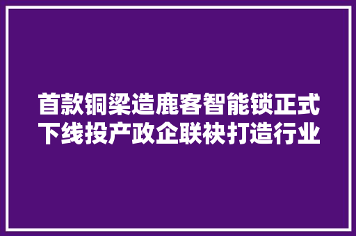 首款铜梁造鹿客智能锁正式下线投产政企联袂打造行业独角兽