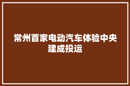 常州首家电动汽车体验中央建成投运