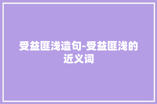受益匪浅造句-受益匪浅的近义词