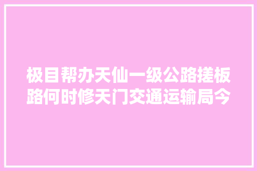 极目帮办天仙一级公路搓板路何时修天门交通运输局今年上半年纳入维修计划