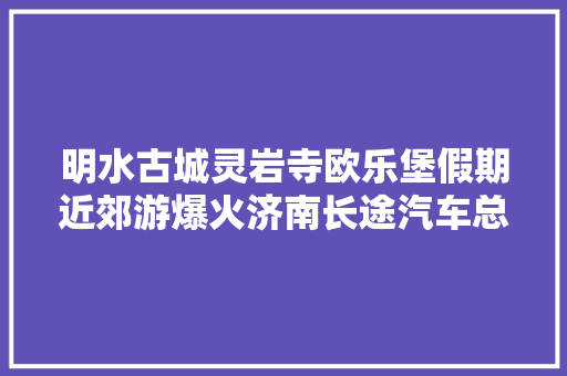明水古城灵岩寺欧乐堡假期近郊游爆火济南长途汽车总站推出踏青线路