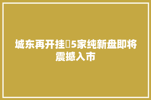 城东再开挂 5家纯新盘即将震撼入市