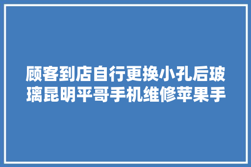 顾客到店自行更换小孔后玻璃昆明平哥手机维修苹果手机维修