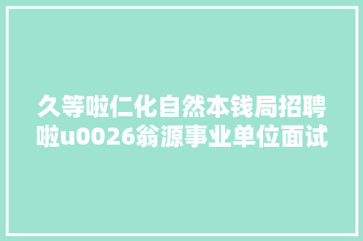 久等啦仁化自然本钱局招聘啦u0026翁源事业单位面试通知书记来啦