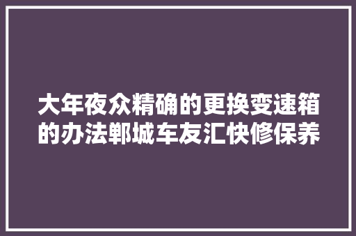 大年夜众精确的更换变速箱的办法郸城车友汇快修保养