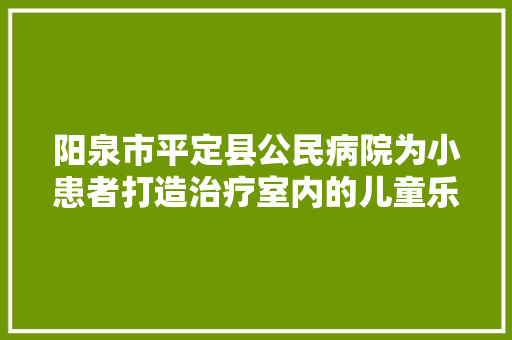 阳泉市平定县公民病院为小患者打造治疗室内的儿童乐园