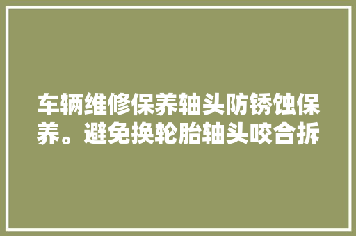 车辆维修保养轴头防锈蚀保养。避免换轮胎轴头咬合拆卸