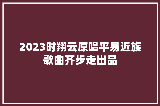 2023时翔云原唱平易近族歌曲齐步走出品 休闲娱乐