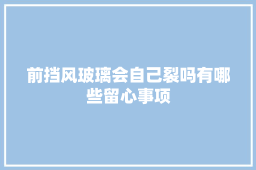 前挡风玻璃会自己裂吗有哪些留心事项