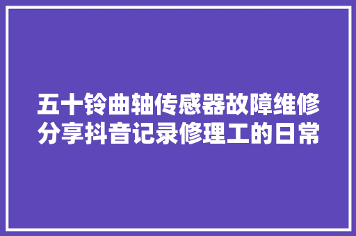 五十铃曲轴传感器故障维修分享抖音记录修理工的日常