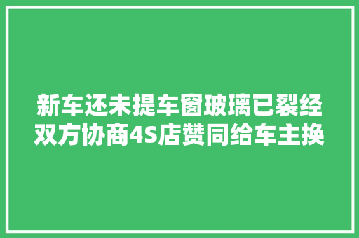 新车还未提车窗玻璃已裂经双方协商4S店赞同给车主换新车→