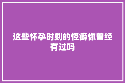 这些怀孕时刻的怪癖你曾经有过吗