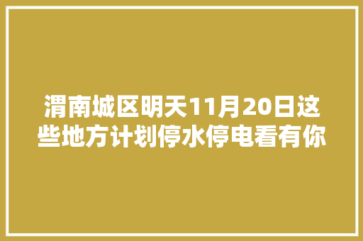 渭南城区明天11月20日这些地方计划停水停电看有你家没