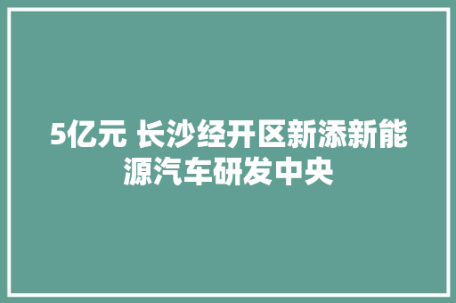 5亿元 长沙经开区新添新能源汽车研发中央