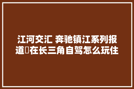 江河交汇 奔驰镇江系列报道㉕在长三角自驾怎么玩住哪里吃什么这个大年夜会说得明明白白