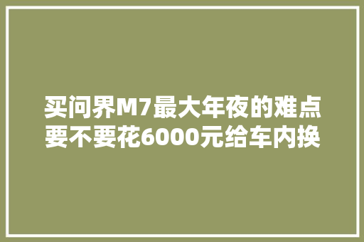 买问界M7最大年夜的难点要不要花6000元给车内换个内饰颜色
