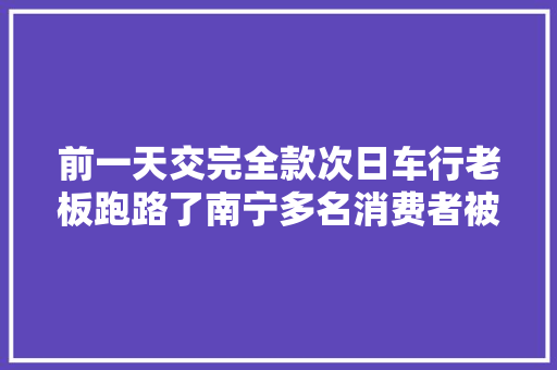 前一天交完全款次日车行老板跑路了南宁多名消费者被坑