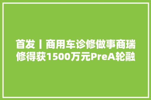 首发丨商用车诊修做事商瑞修得获1500万元PreA轮融资 汽车知识